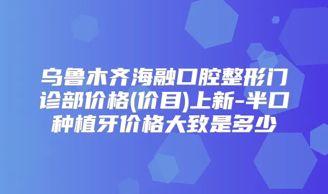 乌鲁木齐海融口腔整形门诊部价格(价目)上新-半口种植牙价格大致是多少