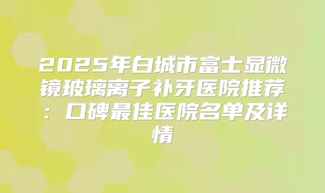 2025年白城市富士显微镜玻璃离子补牙医院推荐:口碑佳医院名单及详情