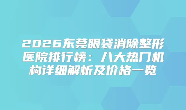 2026东莞眼袋消除整形医院排行榜：八大热门机构详细解析及价格一览