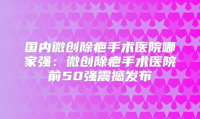 国内微创除疤手术医院哪家强:微创除疤手术医院前50强震撼发布