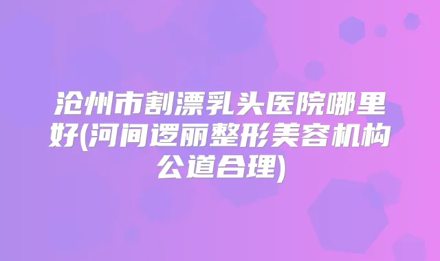 沧州市割漂乳头医院哪里好(河间逻丽整形美容机构公道合理)
