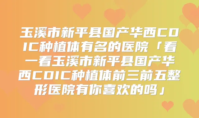玉溪市新平县国产华西CDIC种植体有名的医院「看一看玉溪市新平县国产华西CDIC种植体前三前五整形医院有你喜欢的吗」