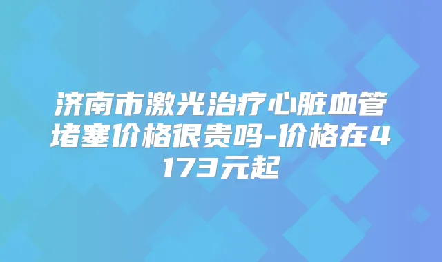 济南市激光心脏血管堵塞价格很贵吗-价格在4173元起