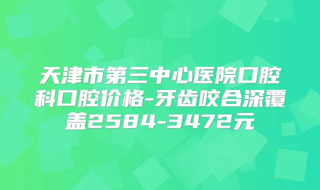 天津市第三中心医院口腔科口腔价格-牙齿咬合深覆盖2584-3472元