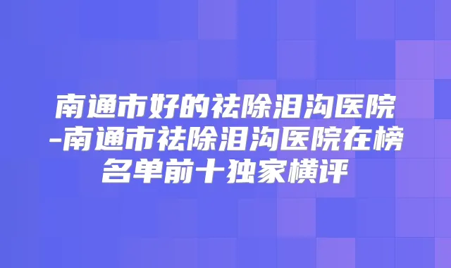南通市好的祛除泪沟医院-南通市祛除泪沟医院在榜名单前十横评