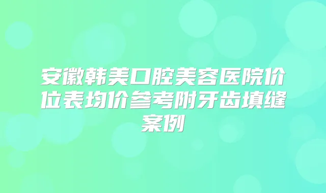 安徽韩美口腔美容医院价位表均价参考附牙齿填缝案例