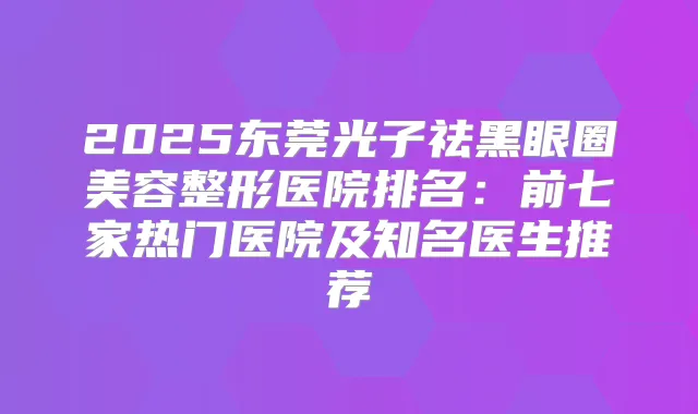2025东莞光子祛黑眼圈美容整形医院排名：前七家热门医院及知名医生推荐