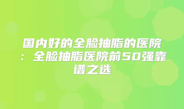 国内好的全脸抽脂的医院：全脸抽脂医院前50强靠谱之选