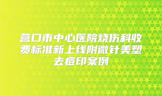 营口市中心医院烧伤科收费标准新上线附微针美塑去痘印案例