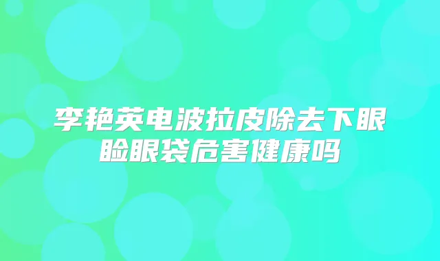 李艳英电波拉皮除去下眼睑眼袋危害健康吗