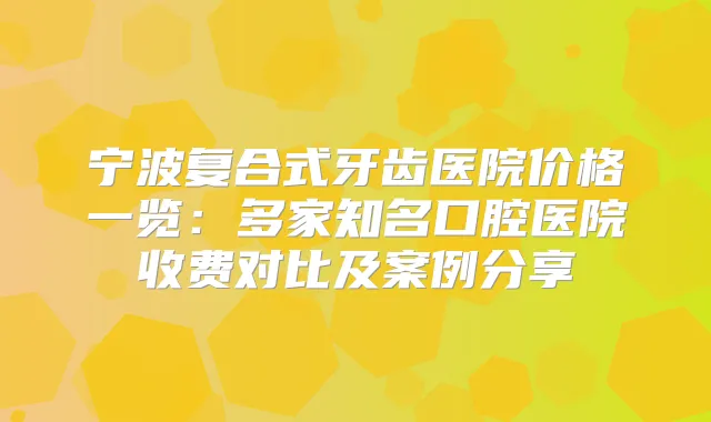 宁波复合式牙齿医院价格一览：多家知名口腔医院收费对比及案例分享