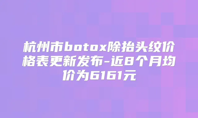 杭州市除抬头纹价格表更新发布-近8个月均价为6161元