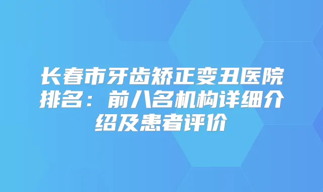 长春市牙齿矫正变丑医院排名：前八名机构详细介绍及患者评价