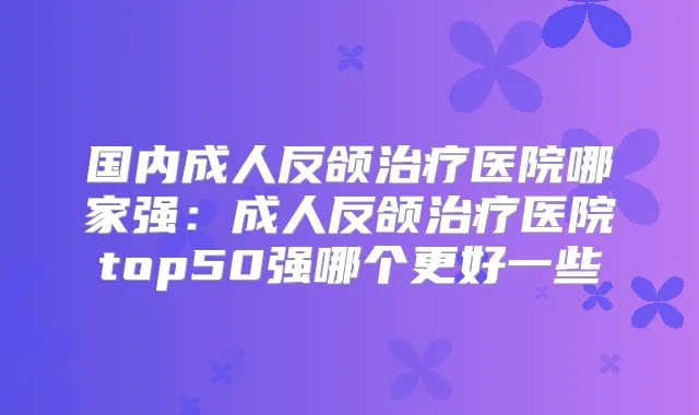 国内成人反颌医院哪家强:成人反颌医院top50强哪个更好一些