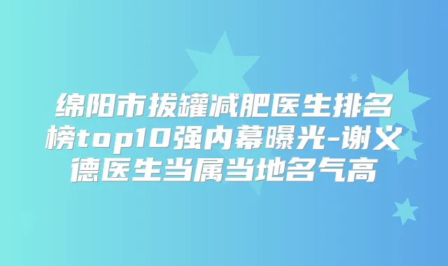绵阳市拔罐减肥医生排名榜top10强内幕曝光-谢义德医生当属当地名气高