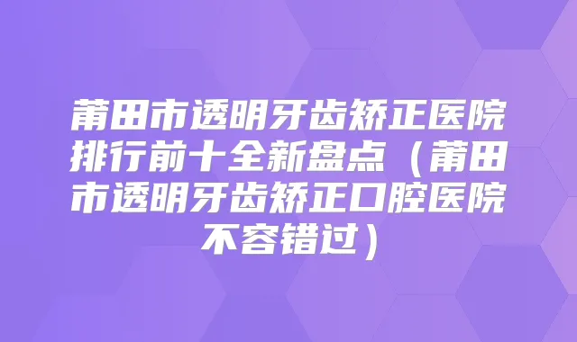 莆田市透明牙齿矫正医院排行前十全新盘点（莆田市透明牙齿矫正口腔医院不容错过）