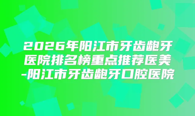 2026年阳江市牙齿龅牙医院排名榜重点推荐医美-阳江市牙齿龅牙口腔医院