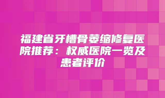 福建省牙槽骨萎缩修复医院推荐：医院一览及患者评价