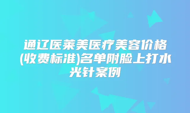 通辽医莱美医疗美容价格(收费标准)名单附脸上打水光针案例