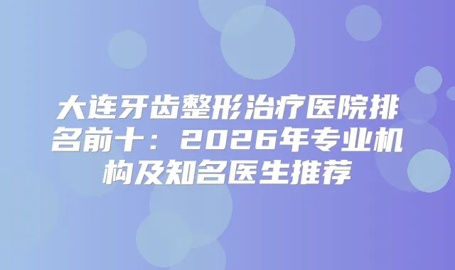 大连牙齿整形医院排名前十:2026年专业机构及知名医生推荐