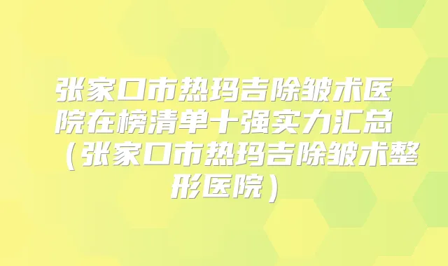 张家口市热玛吉除皱术医院在榜清单十强实力汇总（张家口市热玛吉除皱术整形医院）