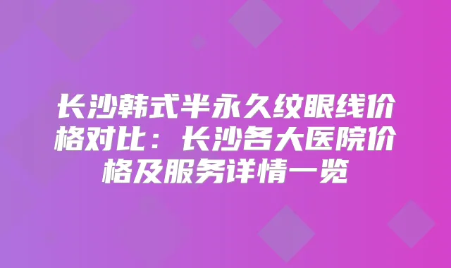 长沙韩式半永久纹眼线价格对比:长沙各大医院价格及服务详情一览