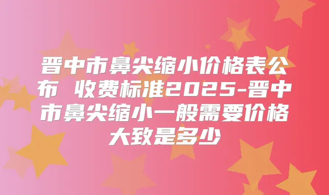 晋中市鼻尖缩小价格表公布 收费标准2025-晋中市鼻尖缩小一般需要价格大致是多少