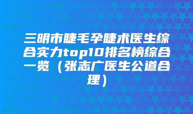 三明市睫毛孕睫术医生综合实力top10排名榜综合一览(张志广医生公道合理)