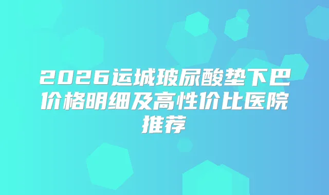 2026运城玻尿酸垫下巴价格明细及高性价比医院推荐