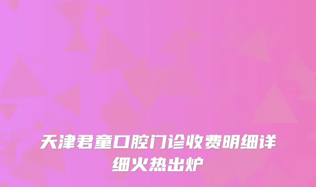 天津君童口腔门诊收费明细详细火热出炉