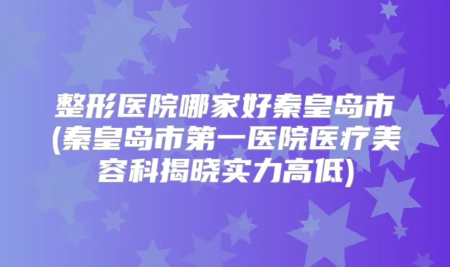 整形医院哪家好秦皇岛市(秦皇岛市第一医院医疗美容科揭晓实力高低)