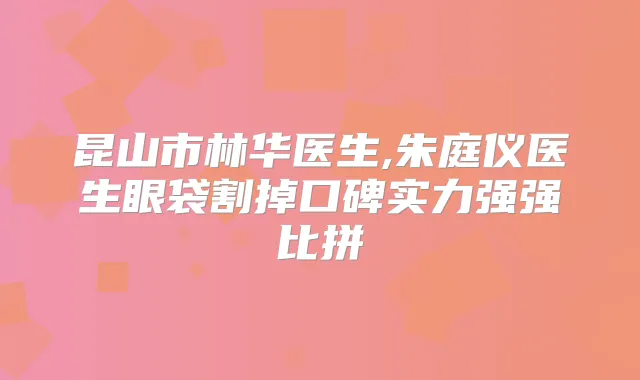 昆山市林华医生,朱庭仪医生眼袋割掉口碑实力强强比拼