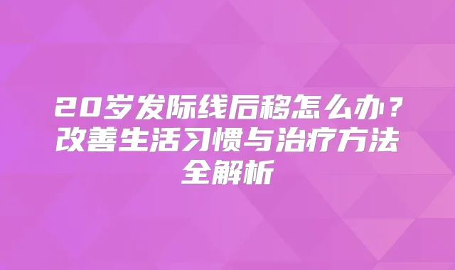20岁发际线后移怎么办？生活习惯与方法全解析