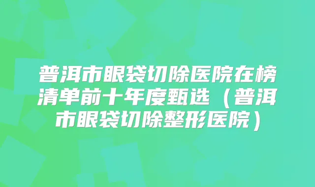 普洱市眼袋切除医院在榜清单前十年度甄选（普洱市眼袋切除整形医院）