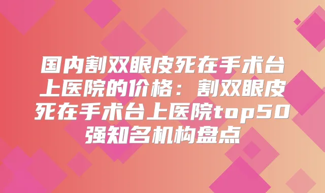 国内割双眼皮死在手术台上医院的价格：割双眼皮死在手术台上医院top50强知名机构盘点
