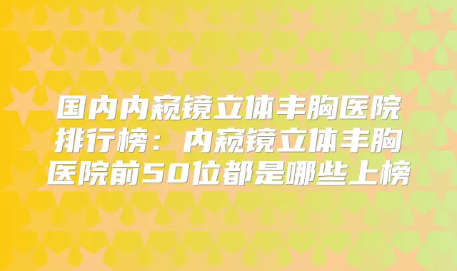 国内内窥镜立体丰胸医院排行榜：内窥镜立体丰胸医院前50位都是哪些上榜