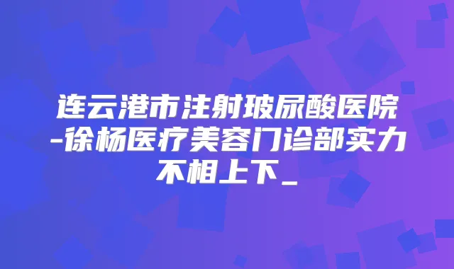 连云港市注射玻尿酸医院-徐杨医疗美容门诊部实力不相上下_