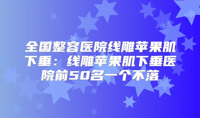全国整容医院线雕苹果肌下垂：线雕苹果肌下垂医院前50名一个不落