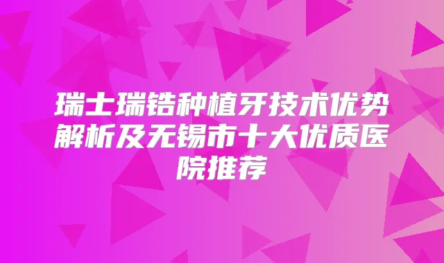 瑞士瑞锆种植牙技术优势解析及无锡市十大优质医院推荐