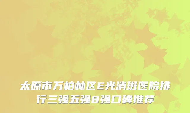 太原市万柏林区E光消斑医院排行三强五强8强口碑推荐