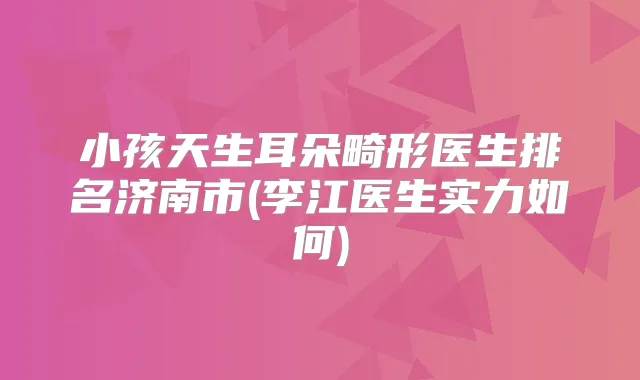 小孩天生耳朵畸形医生排名济南市(李江医生实力如何)