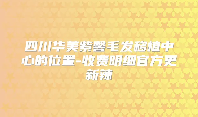 四川华美紫馨毛发移植中心的位置-收费明细官方更新辣