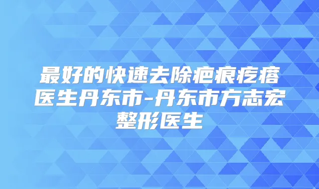 好的快速去除疤痕疙瘩医生丹东市-丹东市方志宏整形医生