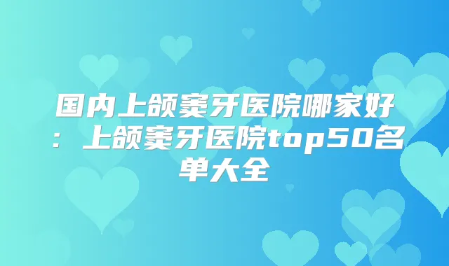 国内上颌窦牙医院哪家好：上颌窦牙医院top50名单大全