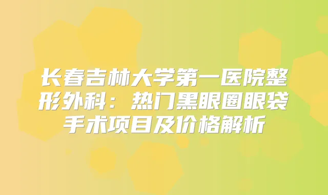 长春吉林大学第一医院整形外科：热门黑眼圈眼袋手术项目及价格解析