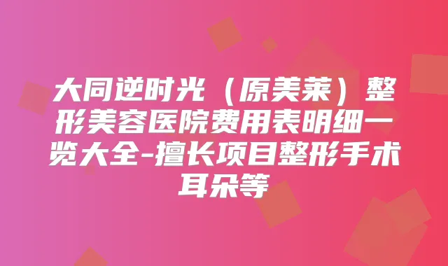 大同逆时光（原美莱）整形美容医院费用表明细一览大全-擅长项目整形手术耳朵等