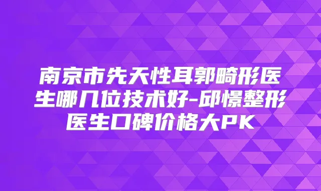南京市先天性耳郭畸形医生哪几位技术好-邱憬整形医生口碑价格大PK