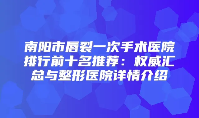 南阳市唇裂一次手术医院排行前十名推荐：汇总与整形医院详情介绍