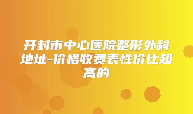 开封市中心医院整形外科地址-价格收费表性价比超高的
