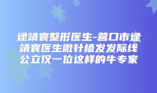 逯靖寰整形医生-营口市逯靖寰医生微针植发发际线公立仅一位这样的牛专家